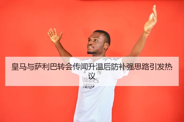 皇马与萨利巴转会传闻升温后防补强思路引发热议